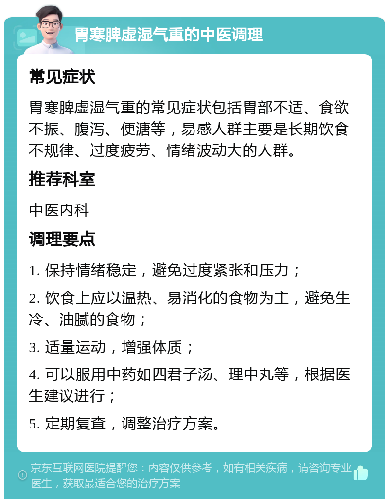 胃寒脾虚湿气重的中医调理 常见症状 胃寒脾虚湿气重的常见症状包括胃部不适、食欲不振、腹泻、便溏等，易感人群主要是长期饮食不规律、过度疲劳、情绪波动大的人群。 推荐科室 中医内科 调理要点 1. 保持情绪稳定，避免过度紧张和压力； 2. 饮食上应以温热、易消化的食物为主，避免生冷、油腻的食物； 3. 适量运动，增强体质； 4. 可以服用中药如四君子汤、理中丸等，根据医生建议进行； 5. 定期复查，调整治疗方案。