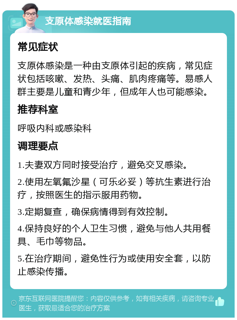 支原体感染就医指南 常见症状 支原体感染是一种由支原体引起的疾病，常见症状包括咳嗽、发热、头痛、肌肉疼痛等。易感人群主要是儿童和青少年，但成年人也可能感染。 推荐科室 呼吸内科或感染科 调理要点 1.夫妻双方同时接受治疗，避免交叉感染。 2.使用左氧氟沙星（可乐必妥）等抗生素进行治疗，按照医生的指示服用药物。 3.定期复查，确保病情得到有效控制。 4.保持良好的个人卫生习惯，避免与他人共用餐具、毛巾等物品。 5.在治疗期间，避免性行为或使用安全套，以防止感染传播。