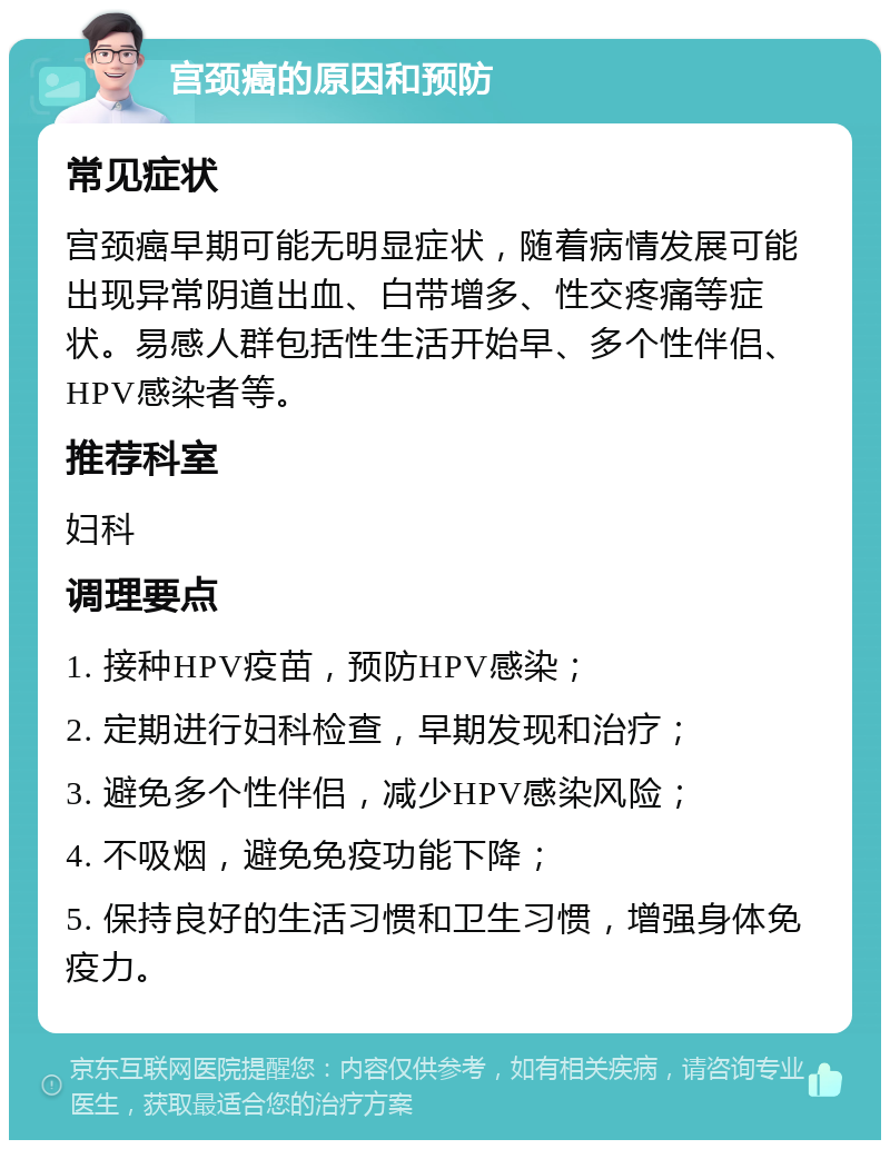 宫颈癌的原因和预防 常见症状 宫颈癌早期可能无明显症状，随着病情发展可能出现异常阴道出血、白带增多、性交疼痛等症状。易感人群包括性生活开始早、多个性伴侣、HPV感染者等。 推荐科室 妇科 调理要点 1. 接种HPV疫苗，预防HPV感染； 2. 定期进行妇科检查，早期发现和治疗； 3. 避免多个性伴侣，减少HPV感染风险； 4. 不吸烟，避免免疫功能下降； 5. 保持良好的生活习惯和卫生习惯，增强身体免疫力。