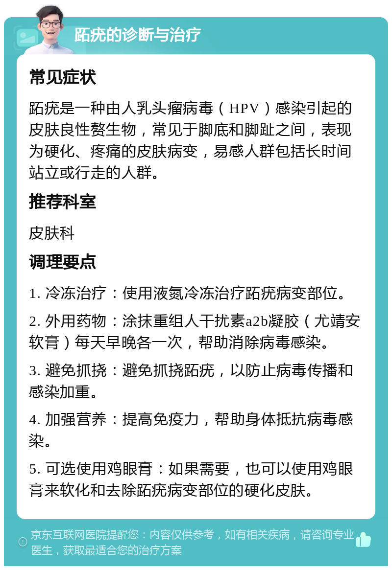 跖疣的诊断与治疗 常见症状 跖疣是一种由人乳头瘤病毒（HPV）感染引起的皮肤良性赘生物，常见于脚底和脚趾之间，表现为硬化、疼痛的皮肤病变，易感人群包括长时间站立或行走的人群。 推荐科室 皮肤科 调理要点 1. 冷冻治疗：使用液氮冷冻治疗跖疣病变部位。 2. 外用药物：涂抹重组人干扰素a2b凝胶（尤靖安软膏）每天早晚各一次，帮助消除病毒感染。 3. 避免抓挠：避免抓挠跖疣，以防止病毒传播和感染加重。 4. 加强营养：提高免疫力，帮助身体抵抗病毒感染。 5. 可选使用鸡眼膏：如果需要，也可以使用鸡眼膏来软化和去除跖疣病变部位的硬化皮肤。