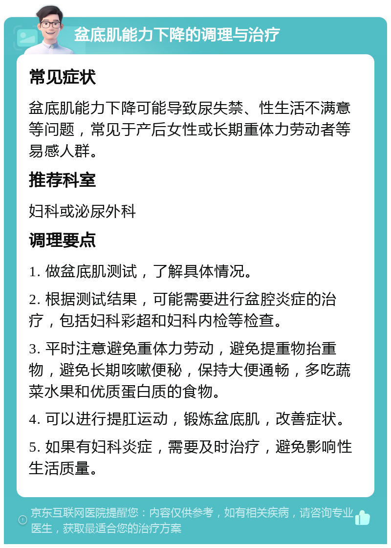 盆底肌能力下降的调理与治疗 常见症状 盆底肌能力下降可能导致尿失禁、性生活不满意等问题，常见于产后女性或长期重体力劳动者等易感人群。 推荐科室 妇科或泌尿外科 调理要点 1. 做盆底肌测试，了解具体情况。 2. 根据测试结果，可能需要进行盆腔炎症的治疗，包括妇科彩超和妇科内检等检查。 3. 平时注意避免重体力劳动，避免提重物抬重物，避免长期咳嗽便秘，保持大便通畅，多吃蔬菜水果和优质蛋白质的食物。 4. 可以进行提肛运动，锻炼盆底肌，改善症状。 5. 如果有妇科炎症，需要及时治疗，避免影响性生活质量。