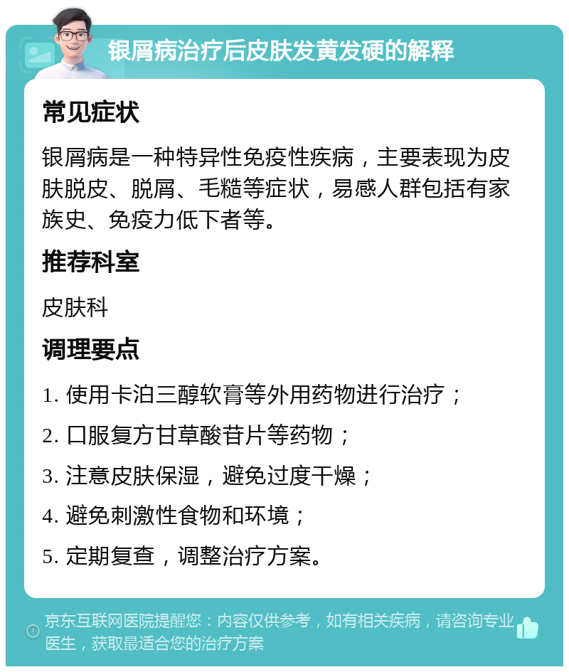 银屑病治疗后皮肤发黄发硬的解释 常见症状 银屑病是一种特异性免疫性疾病，主要表现为皮肤脱皮、脱屑、毛糙等症状，易感人群包括有家族史、免疫力低下者等。 推荐科室 皮肤科 调理要点 1. 使用卡泊三醇软膏等外用药物进行治疗； 2. 口服复方甘草酸苷片等药物； 3. 注意皮肤保湿，避免过度干燥； 4. 避免刺激性食物和环境； 5. 定期复查，调整治疗方案。