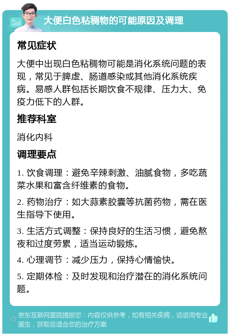 大便白色粘稠物的可能原因及调理 常见症状 大便中出现白色粘稠物可能是消化系统问题的表现，常见于脾虚、肠道感染或其他消化系统疾病。易感人群包括长期饮食不规律、压力大、免疫力低下的人群。 推荐科室 消化内科 调理要点 1. 饮食调理：避免辛辣刺激、油腻食物，多吃蔬菜水果和富含纤维素的食物。 2. 药物治疗：如大蒜素胶囊等抗菌药物，需在医生指导下使用。 3. 生活方式调整：保持良好的生活习惯，避免熬夜和过度劳累，适当运动锻炼。 4. 心理调节：减少压力，保持心情愉快。 5. 定期体检：及时发现和治疗潜在的消化系统问题。