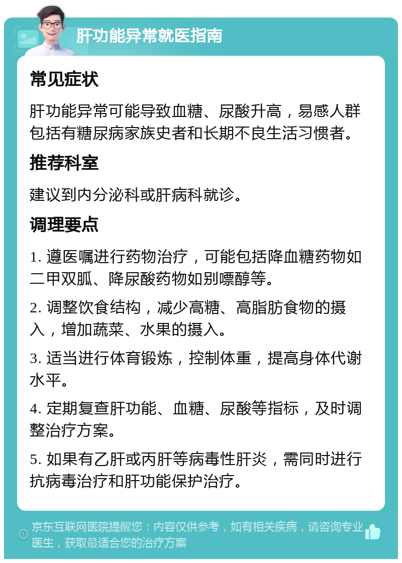 肝功能异常就医指南 常见症状 肝功能异常可能导致血糖、尿酸升高，易感人群包括有糖尿病家族史者和长期不良生活习惯者。 推荐科室 建议到内分泌科或肝病科就诊。 调理要点 1. 遵医嘱进行药物治疗，可能包括降血糖药物如二甲双胍、降尿酸药物如别嘌醇等。 2. 调整饮食结构，减少高糖、高脂肪食物的摄入，增加蔬菜、水果的摄入。 3. 适当进行体育锻炼，控制体重，提高身体代谢水平。 4. 定期复查肝功能、血糖、尿酸等指标，及时调整治疗方案。 5. 如果有乙肝或丙肝等病毒性肝炎，需同时进行抗病毒治疗和肝功能保护治疗。