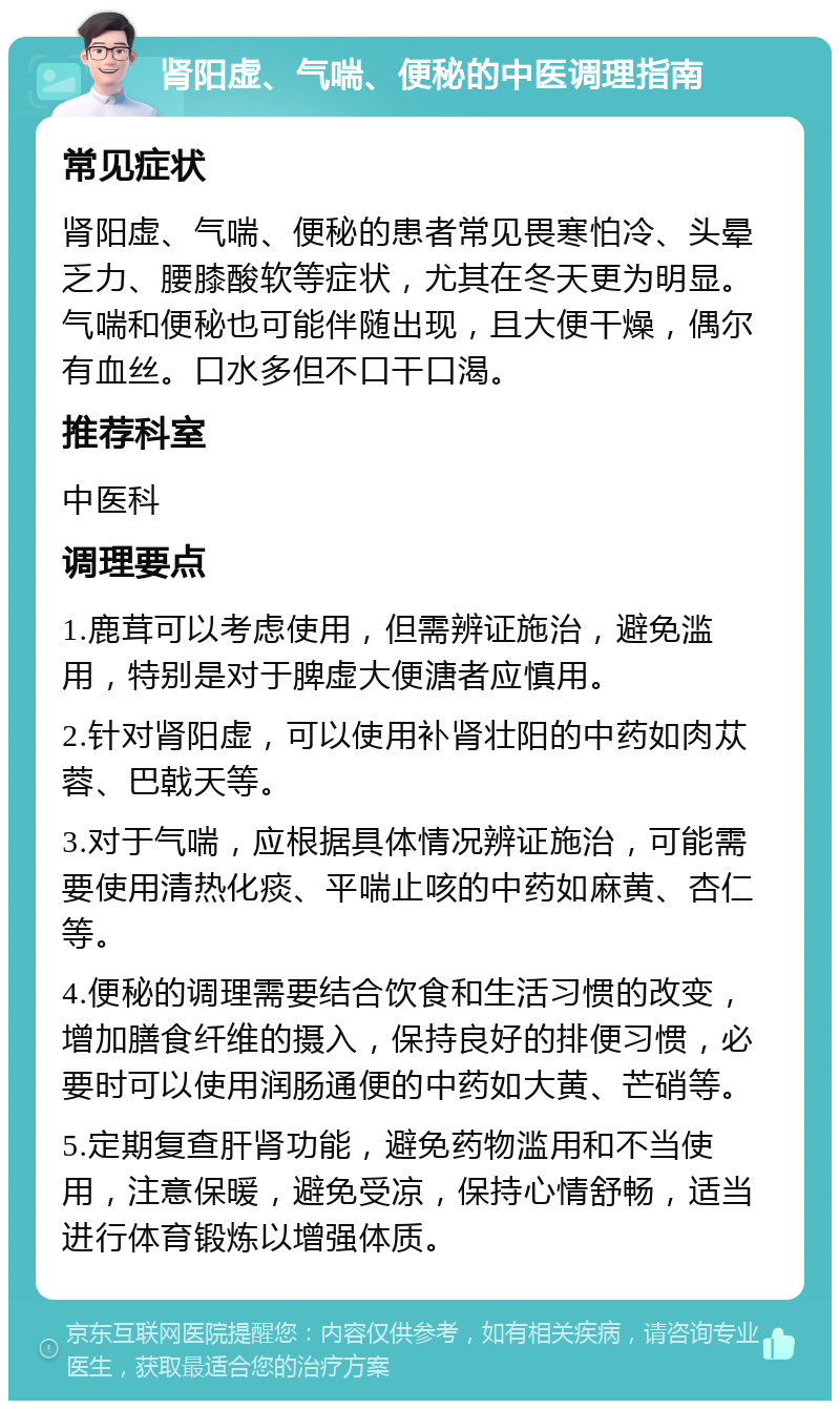 肾阳虚、气喘、便秘的中医调理指南 常见症状 肾阳虚、气喘、便秘的患者常见畏寒怕冷、头晕乏力、腰膝酸软等症状，尤其在冬天更为明显。气喘和便秘也可能伴随出现，且大便干燥，偶尔有血丝。口水多但不口干口渴。 推荐科室 中医科 调理要点 1.鹿茸可以考虑使用，但需辨证施治，避免滥用，特别是对于脾虚大便溏者应慎用。 2.针对肾阳虚，可以使用补肾壮阳的中药如肉苁蓉、巴戟天等。 3.对于气喘，应根据具体情况辨证施治，可能需要使用清热化痰、平喘止咳的中药如麻黄、杏仁等。 4.便秘的调理需要结合饮食和生活习惯的改变，增加膳食纤维的摄入，保持良好的排便习惯，必要时可以使用润肠通便的中药如大黄、芒硝等。 5.定期复查肝肾功能，避免药物滥用和不当使用，注意保暖，避免受凉，保持心情舒畅，适当进行体育锻炼以增强体质。