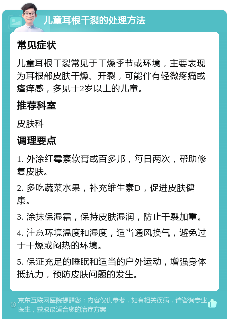 儿童耳根干裂的处理方法 常见症状 儿童耳根干裂常见于干燥季节或环境，主要表现为耳根部皮肤干燥、开裂，可能伴有轻微疼痛或瘙痒感，多见于2岁以上的儿童。 推荐科室 皮肤科 调理要点 1. 外涂红霉素软膏或百多邦，每日两次，帮助修复皮肤。 2. 多吃蔬菜水果，补充维生素D，促进皮肤健康。 3. 涂抹保湿霜，保持皮肤湿润，防止干裂加重。 4. 注意环境温度和湿度，适当通风换气，避免过于干燥或闷热的环境。 5. 保证充足的睡眠和适当的户外运动，增强身体抵抗力，预防皮肤问题的发生。