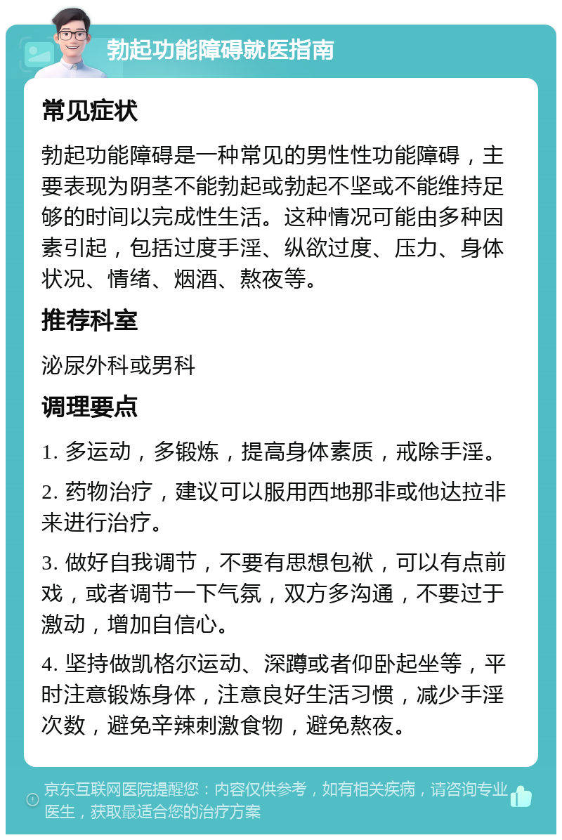 勃起功能障碍就医指南 常见症状 勃起功能障碍是一种常见的男性性功能障碍，主要表现为阴茎不能勃起或勃起不坚或不能维持足够的时间以完成性生活。这种情况可能由多种因素引起，包括过度手淫、纵欲过度、压力、身体状况、情绪、烟酒、熬夜等。 推荐科室 泌尿外科或男科 调理要点 1. 多运动，多锻炼，提高身体素质，戒除手淫。 2. 药物治疗，建议可以服用西地那非或他达拉非来进行治疗。 3. 做好自我调节，不要有思想包袱，可以有点前戏，或者调节一下气氛，双方多沟通，不要过于激动，增加自信心。 4. 坚持做凯格尔运动、深蹲或者仰卧起坐等，平时注意锻炼身体，注意良好生活习惯，减少手淫次数，避免辛辣刺激食物，避免熬夜。