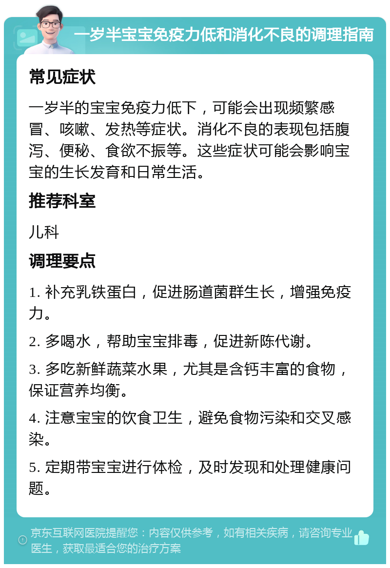 一岁半宝宝免疫力低和消化不良的调理指南 常见症状 一岁半的宝宝免疫力低下，可能会出现频繁感冒、咳嗽、发热等症状。消化不良的表现包括腹泻、便秘、食欲不振等。这些症状可能会影响宝宝的生长发育和日常生活。 推荐科室 儿科 调理要点 1. 补充乳铁蛋白，促进肠道菌群生长，增强免疫力。 2. 多喝水，帮助宝宝排毒，促进新陈代谢。 3. 多吃新鲜蔬菜水果，尤其是含钙丰富的食物，保证营养均衡。 4. 注意宝宝的饮食卫生，避免食物污染和交叉感染。 5. 定期带宝宝进行体检，及时发现和处理健康问题。