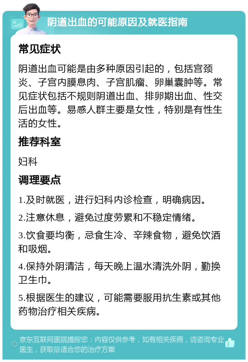 阴道出血的可能原因及就医指南 常见症状 阴道出血可能是由多种原因引起的，包括宫颈炎、子宫内膜息肉、子宫肌瘤、卵巢囊肿等。常见症状包括不规则阴道出血、排卵期出血、性交后出血等。易感人群主要是女性，特别是有性生活的女性。 推荐科室 妇科 调理要点 1.及时就医，进行妇科内诊检查，明确病因。 2.注意休息，避免过度劳累和不稳定情绪。 3.饮食要均衡，忌食生冷、辛辣食物，避免饮酒和吸烟。 4.保持外阴清洁，每天晚上温水清洗外阴，勤换卫生巾。 5.根据医生的建议，可能需要服用抗生素或其他药物治疗相关疾病。