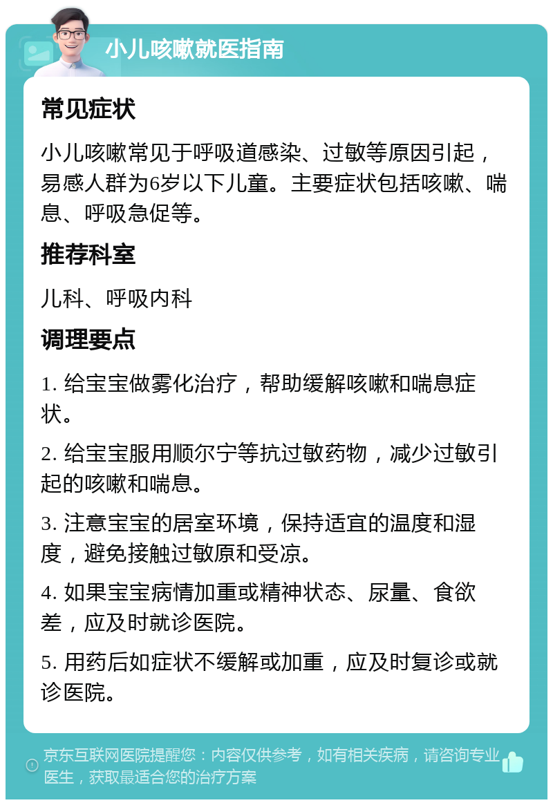 小儿咳嗽就医指南 常见症状 小儿咳嗽常见于呼吸道感染、过敏等原因引起，易感人群为6岁以下儿童。主要症状包括咳嗽、喘息、呼吸急促等。 推荐科室 儿科、呼吸内科 调理要点 1. 给宝宝做雾化治疗，帮助缓解咳嗽和喘息症状。 2. 给宝宝服用顺尔宁等抗过敏药物，减少过敏引起的咳嗽和喘息。 3. 注意宝宝的居室环境，保持适宜的温度和湿度，避免接触过敏原和受凉。 4. 如果宝宝病情加重或精神状态、尿量、食欲差，应及时就诊医院。 5. 用药后如症状不缓解或加重，应及时复诊或就诊医院。