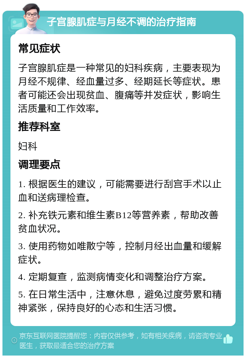 子宫腺肌症与月经不调的治疗指南 常见症状 子宫腺肌症是一种常见的妇科疾病，主要表现为月经不规律、经血量过多、经期延长等症状。患者可能还会出现贫血、腹痛等并发症状，影响生活质量和工作效率。 推荐科室 妇科 调理要点 1. 根据医生的建议，可能需要进行刮宫手术以止血和送病理检查。 2. 补充铁元素和维生素B12等营养素，帮助改善贫血状况。 3. 使用药物如唯散宁等，控制月经出血量和缓解症状。 4. 定期复查，监测病情变化和调整治疗方案。 5. 在日常生活中，注意休息，避免过度劳累和精神紧张，保持良好的心态和生活习惯。