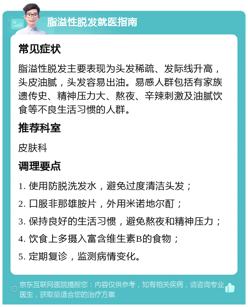 脂溢性脱发就医指南 常见症状 脂溢性脱发主要表现为头发稀疏、发际线升高，头皮油腻，头发容易出油。易感人群包括有家族遗传史、精神压力大、熬夜、辛辣刺激及油腻饮食等不良生活习惯的人群。 推荐科室 皮肤科 调理要点 1. 使用防脱洗发水，避免过度清洁头发； 2. 口服非那雄胺片，外用米诺地尔酊； 3. 保持良好的生活习惯，避免熬夜和精神压力； 4. 饮食上多摄入富含维生素B的食物； 5. 定期复诊，监测病情变化。