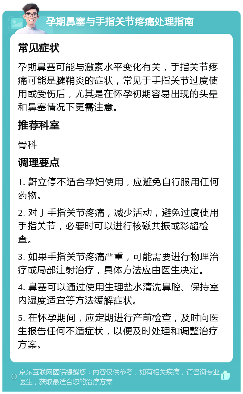 孕期鼻塞与手指关节疼痛处理指南 常见症状 孕期鼻塞可能与激素水平变化有关，手指关节疼痛可能是腱鞘炎的症状，常见于手指关节过度使用或受伤后，尤其是在怀孕初期容易出现的头晕和鼻塞情况下更需注意。 推荐科室 骨科 调理要点 1. 鼾立停不适合孕妇使用，应避免自行服用任何药物。 2. 对于手指关节疼痛，减少活动，避免过度使用手指关节，必要时可以进行核磁共振或彩超检查。 3. 如果手指关节疼痛严重，可能需要进行物理治疗或局部注射治疗，具体方法应由医生决定。 4. 鼻塞可以通过使用生理盐水清洗鼻腔、保持室内湿度适宜等方法缓解症状。 5. 在怀孕期间，应定期进行产前检查，及时向医生报告任何不适症状，以便及时处理和调整治疗方案。