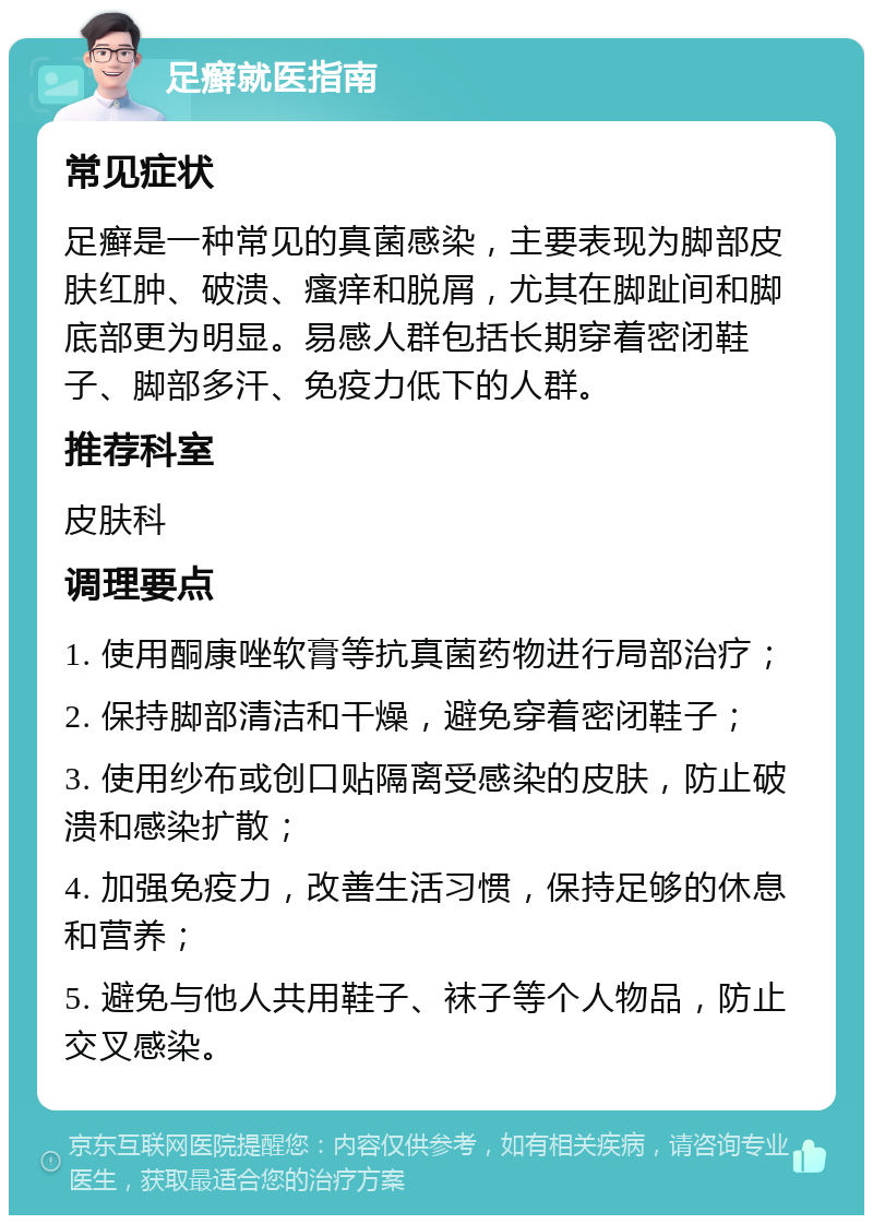 足癣就医指南 常见症状 足癣是一种常见的真菌感染，主要表现为脚部皮肤红肿、破溃、瘙痒和脱屑，尤其在脚趾间和脚底部更为明显。易感人群包括长期穿着密闭鞋子、脚部多汗、免疫力低下的人群。 推荐科室 皮肤科 调理要点 1. 使用酮康唑软膏等抗真菌药物进行局部治疗； 2. 保持脚部清洁和干燥，避免穿着密闭鞋子； 3. 使用纱布或创口贴隔离受感染的皮肤，防止破溃和感染扩散； 4. 加强免疫力，改善生活习惯，保持足够的休息和营养； 5. 避免与他人共用鞋子、袜子等个人物品，防止交叉感染。