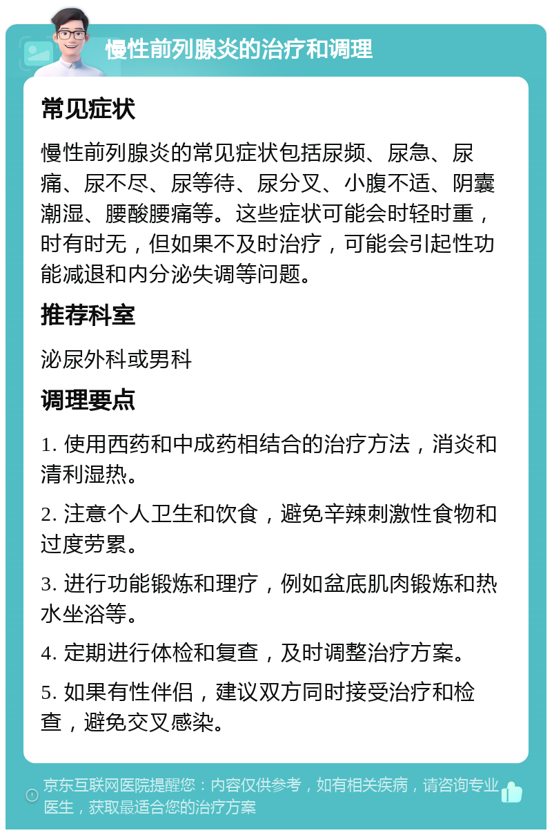 慢性前列腺炎的治疗和调理 常见症状 慢性前列腺炎的常见症状包括尿频、尿急、尿痛、尿不尽、尿等待、尿分叉、小腹不适、阴囊潮湿、腰酸腰痛等。这些症状可能会时轻时重，时有时无，但如果不及时治疗，可能会引起性功能减退和内分泌失调等问题。 推荐科室 泌尿外科或男科 调理要点 1. 使用西药和中成药相结合的治疗方法，消炎和清利湿热。 2. 注意个人卫生和饮食，避免辛辣刺激性食物和过度劳累。 3. 进行功能锻炼和理疗，例如盆底肌肉锻炼和热水坐浴等。 4. 定期进行体检和复查，及时调整治疗方案。 5. 如果有性伴侣，建议双方同时接受治疗和检查，避免交叉感染。