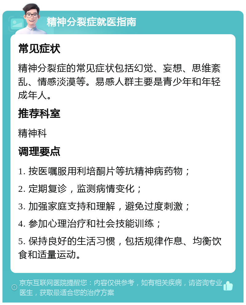 精神分裂症就医指南 常见症状 精神分裂症的常见症状包括幻觉、妄想、思维紊乱、情感淡漠等。易感人群主要是青少年和年轻成年人。 推荐科室 精神科 调理要点 1. 按医嘱服用利培酮片等抗精神病药物； 2. 定期复诊，监测病情变化； 3. 加强家庭支持和理解，避免过度刺激； 4. 参加心理治疗和社会技能训练； 5. 保持良好的生活习惯，包括规律作息、均衡饮食和适量运动。