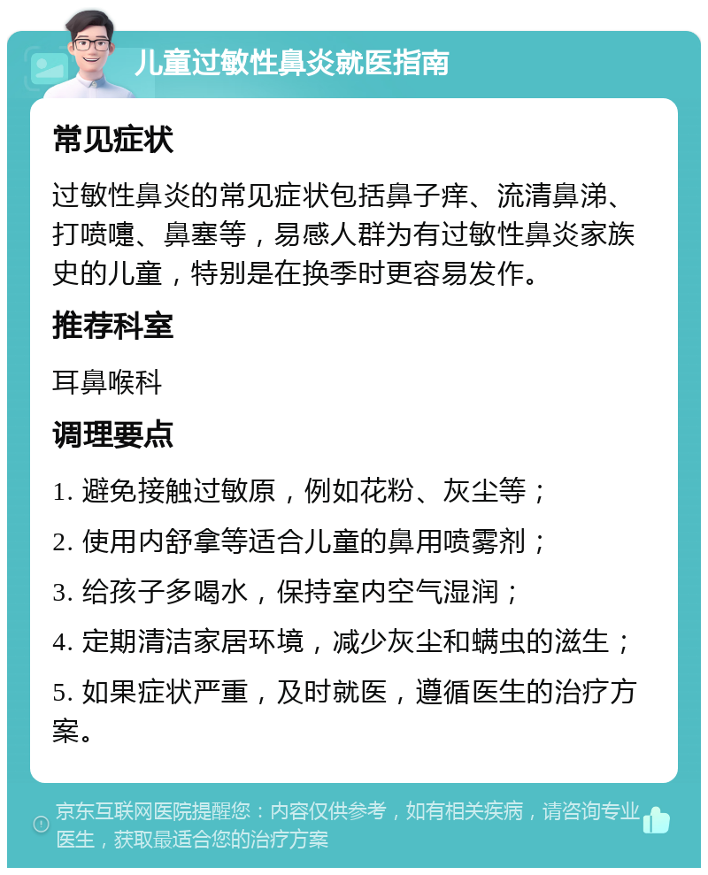 儿童过敏性鼻炎就医指南 常见症状 过敏性鼻炎的常见症状包括鼻子痒、流清鼻涕、打喷嚏、鼻塞等，易感人群为有过敏性鼻炎家族史的儿童，特别是在换季时更容易发作。 推荐科室 耳鼻喉科 调理要点 1. 避免接触过敏原，例如花粉、灰尘等； 2. 使用内舒拿等适合儿童的鼻用喷雾剂； 3. 给孩子多喝水，保持室内空气湿润； 4. 定期清洁家居环境，减少灰尘和螨虫的滋生； 5. 如果症状严重，及时就医，遵循医生的治疗方案。