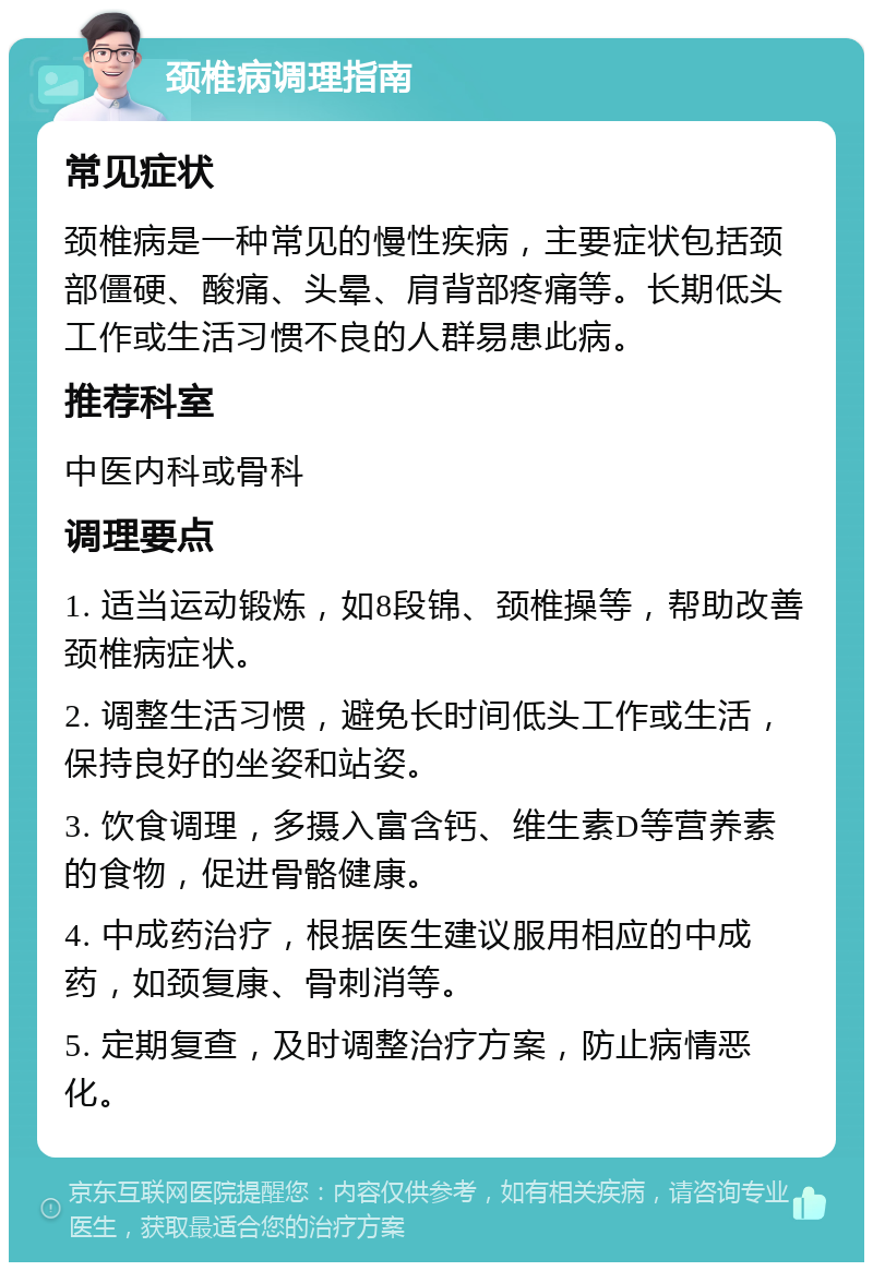 颈椎病调理指南 常见症状 颈椎病是一种常见的慢性疾病，主要症状包括颈部僵硬、酸痛、头晕、肩背部疼痛等。长期低头工作或生活习惯不良的人群易患此病。 推荐科室 中医内科或骨科 调理要点 1. 适当运动锻炼，如8段锦、颈椎操等，帮助改善颈椎病症状。 2. 调整生活习惯，避免长时间低头工作或生活，保持良好的坐姿和站姿。 3. 饮食调理，多摄入富含钙、维生素D等营养素的食物，促进骨骼健康。 4. 中成药治疗，根据医生建议服用相应的中成药，如颈复康、骨刺消等。 5. 定期复查，及时调整治疗方案，防止病情恶化。