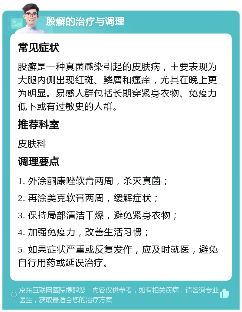 股癣的治疗与调理 常见症状 股癣是一种真菌感染引起的皮肤病，主要表现为大腿内侧出现红斑、鳞屑和瘙痒，尤其在晚上更为明显。易感人群包括长期穿紧身衣物、免疫力低下或有过敏史的人群。 推荐科室 皮肤科 调理要点 1. 外涂酮康唑软膏两周，杀灭真菌； 2. 再涂美克软膏两周，缓解症状； 3. 保持局部清洁干燥，避免紧身衣物； 4. 加强免疫力，改善生活习惯； 5. 如果症状严重或反复发作，应及时就医，避免自行用药或延误治疗。