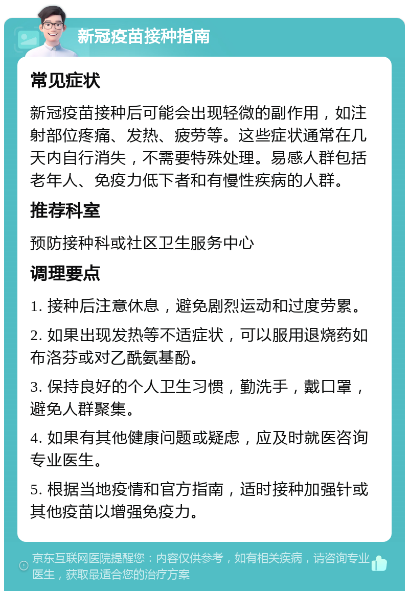 新冠疫苗接种指南 常见症状 新冠疫苗接种后可能会出现轻微的副作用，如注射部位疼痛、发热、疲劳等。这些症状通常在几天内自行消失，不需要特殊处理。易感人群包括老年人、免疫力低下者和有慢性疾病的人群。 推荐科室 预防接种科或社区卫生服务中心 调理要点 1. 接种后注意休息，避免剧烈运动和过度劳累。 2. 如果出现发热等不适症状，可以服用退烧药如布洛芬或对乙酰氨基酚。 3. 保持良好的个人卫生习惯，勤洗手，戴口罩，避免人群聚集。 4. 如果有其他健康问题或疑虑，应及时就医咨询专业医生。 5. 根据当地疫情和官方指南，适时接种加强针或其他疫苗以增强免疫力。