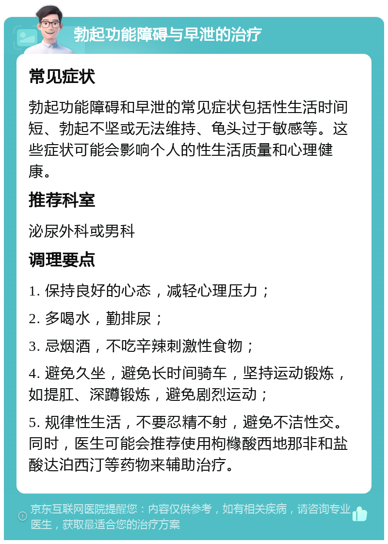 勃起功能障碍与早泄的治疗 常见症状 勃起功能障碍和早泄的常见症状包括性生活时间短、勃起不坚或无法维持、龟头过于敏感等。这些症状可能会影响个人的性生活质量和心理健康。 推荐科室 泌尿外科或男科 调理要点 1. 保持良好的心态，减轻心理压力； 2. 多喝水，勤排尿； 3. 忌烟酒，不吃辛辣刺激性食物； 4. 避免久坐，避免长时间骑车，坚持运动锻炼，如提肛、深蹲锻炼，避免剧烈运动； 5. 规律性生活，不要忍精不射，避免不洁性交。同时，医生可能会推荐使用枸橼酸西地那非和盐酸达泊西汀等药物来辅助治疗。