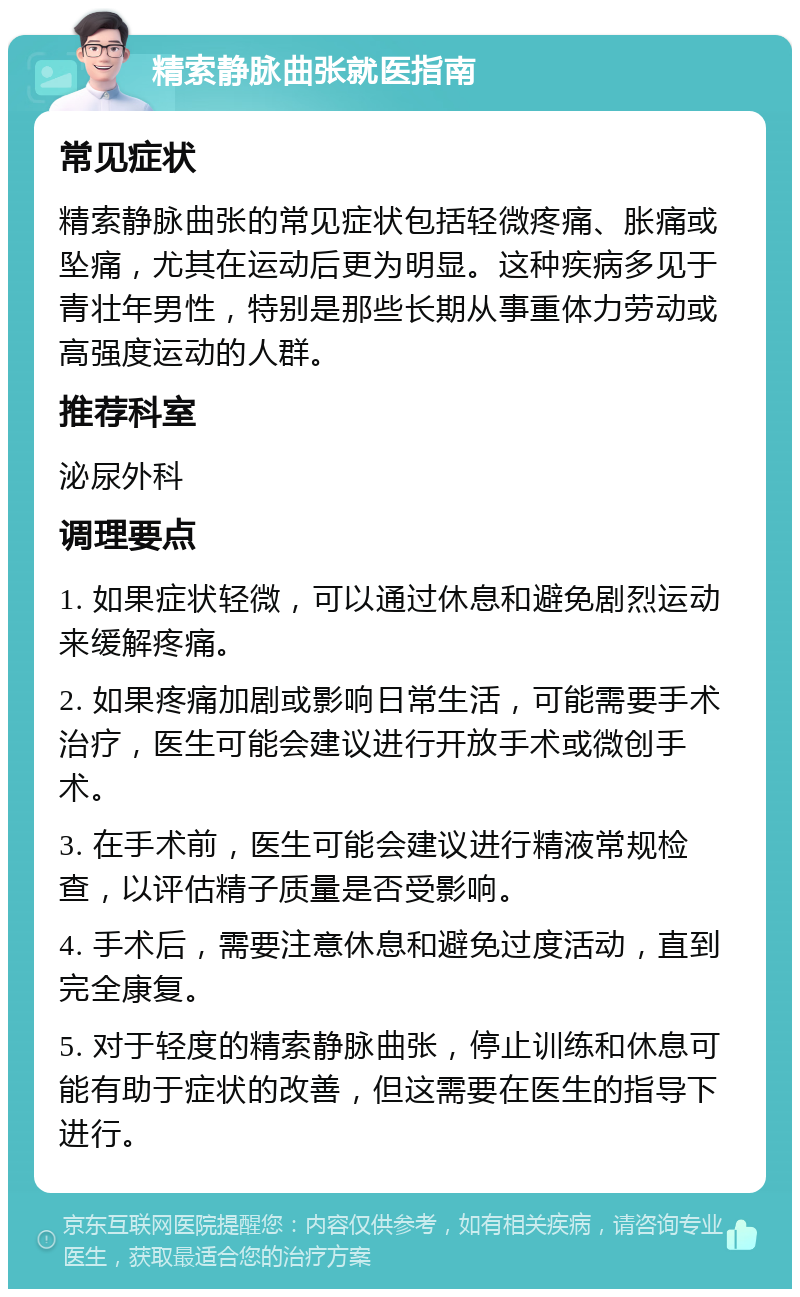 精索静脉曲张就医指南 常见症状 精索静脉曲张的常见症状包括轻微疼痛、胀痛或坠痛，尤其在运动后更为明显。这种疾病多见于青壮年男性，特别是那些长期从事重体力劳动或高强度运动的人群。 推荐科室 泌尿外科 调理要点 1. 如果症状轻微，可以通过休息和避免剧烈运动来缓解疼痛。 2. 如果疼痛加剧或影响日常生活，可能需要手术治疗，医生可能会建议进行开放手术或微创手术。 3. 在手术前，医生可能会建议进行精液常规检查，以评估精子质量是否受影响。 4. 手术后，需要注意休息和避免过度活动，直到完全康复。 5. 对于轻度的精索静脉曲张，停止训练和休息可能有助于症状的改善，但这需要在医生的指导下进行。