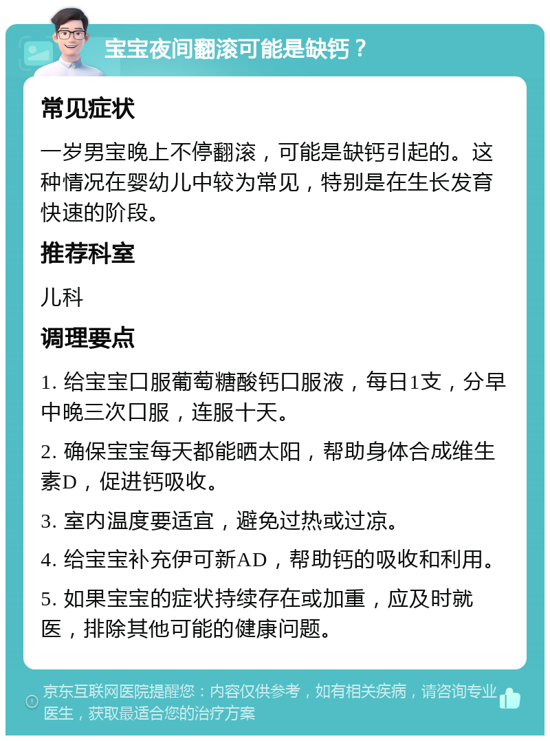 宝宝夜间翻滚可能是缺钙？ 常见症状 一岁男宝晚上不停翻滚，可能是缺钙引起的。这种情况在婴幼儿中较为常见，特别是在生长发育快速的阶段。 推荐科室 儿科 调理要点 1. 给宝宝口服葡萄糖酸钙口服液，每日1支，分早中晚三次口服，连服十天。 2. 确保宝宝每天都能晒太阳，帮助身体合成维生素D，促进钙吸收。 3. 室内温度要适宜，避免过热或过凉。 4. 给宝宝补充伊可新AD，帮助钙的吸收和利用。 5. 如果宝宝的症状持续存在或加重，应及时就医，排除其他可能的健康问题。