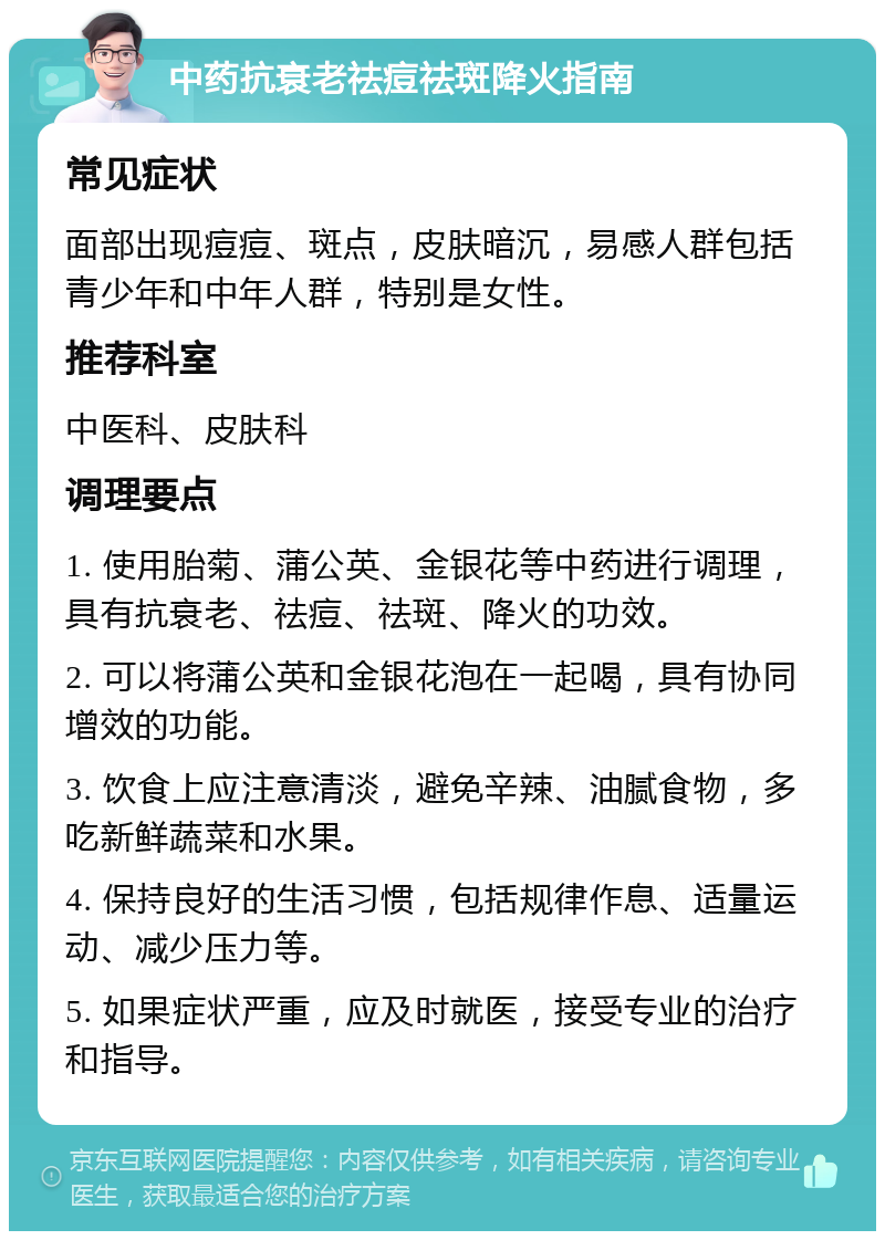 中药抗衰老祛痘祛斑降火指南 常见症状 面部出现痘痘、斑点，皮肤暗沉，易感人群包括青少年和中年人群，特别是女性。 推荐科室 中医科、皮肤科 调理要点 1. 使用胎菊、蒲公英、金银花等中药进行调理，具有抗衰老、祛痘、祛斑、降火的功效。 2. 可以将蒲公英和金银花泡在一起喝，具有协同增效的功能。 3. 饮食上应注意清淡，避免辛辣、油腻食物，多吃新鲜蔬菜和水果。 4. 保持良好的生活习惯，包括规律作息、适量运动、减少压力等。 5. 如果症状严重，应及时就医，接受专业的治疗和指导。