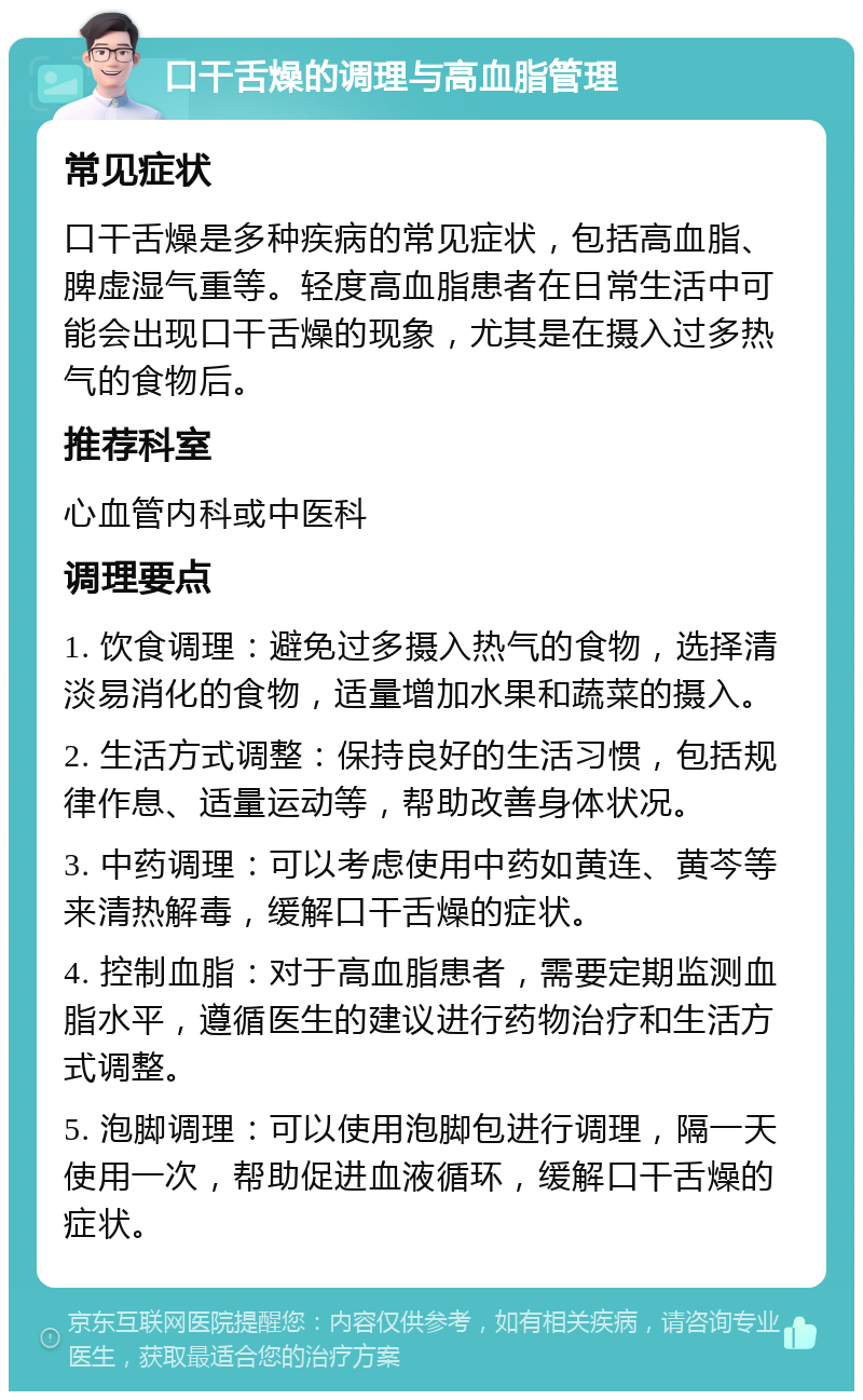 口干舌燥的调理与高血脂管理 常见症状 口干舌燥是多种疾病的常见症状，包括高血脂、脾虚湿气重等。轻度高血脂患者在日常生活中可能会出现口干舌燥的现象，尤其是在摄入过多热气的食物后。 推荐科室 心血管内科或中医科 调理要点 1. 饮食调理：避免过多摄入热气的食物，选择清淡易消化的食物，适量增加水果和蔬菜的摄入。 2. 生活方式调整：保持良好的生活习惯，包括规律作息、适量运动等，帮助改善身体状况。 3. 中药调理：可以考虑使用中药如黄连、黄芩等来清热解毒，缓解口干舌燥的症状。 4. 控制血脂：对于高血脂患者，需要定期监测血脂水平，遵循医生的建议进行药物治疗和生活方式调整。 5. 泡脚调理：可以使用泡脚包进行调理，隔一天使用一次，帮助促进血液循环，缓解口干舌燥的症状。