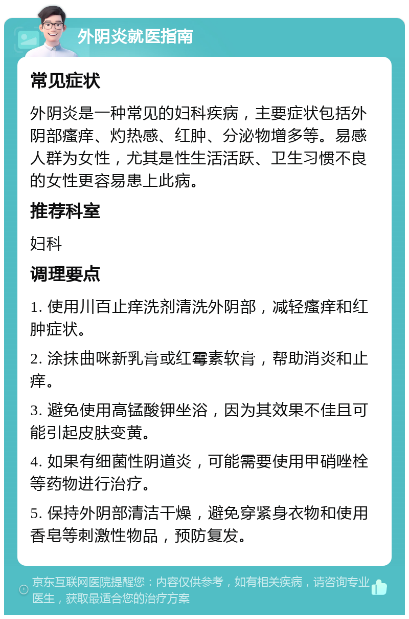 外阴炎就医指南 常见症状 外阴炎是一种常见的妇科疾病，主要症状包括外阴部瘙痒、灼热感、红肿、分泌物增多等。易感人群为女性，尤其是性生活活跃、卫生习惯不良的女性更容易患上此病。 推荐科室 妇科 调理要点 1. 使用川百止痒洗剂清洗外阴部，减轻瘙痒和红肿症状。 2. 涂抹曲咪新乳膏或红霉素软膏，帮助消炎和止痒。 3. 避免使用高锰酸钾坐浴，因为其效果不佳且可能引起皮肤变黄。 4. 如果有细菌性阴道炎，可能需要使用甲硝唑栓等药物进行治疗。 5. 保持外阴部清洁干燥，避免穿紧身衣物和使用香皂等刺激性物品，预防复发。