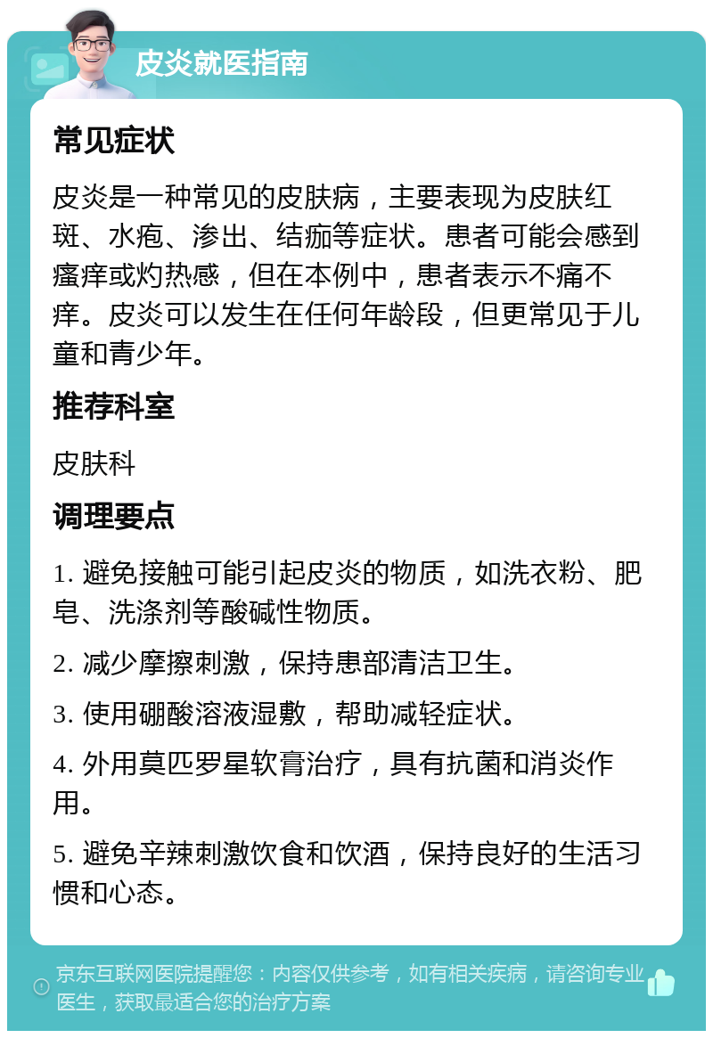 皮炎就医指南 常见症状 皮炎是一种常见的皮肤病，主要表现为皮肤红斑、水疱、渗出、结痂等症状。患者可能会感到瘙痒或灼热感，但在本例中，患者表示不痛不痒。皮炎可以发生在任何年龄段，但更常见于儿童和青少年。 推荐科室 皮肤科 调理要点 1. 避免接触可能引起皮炎的物质，如洗衣粉、肥皂、洗涤剂等酸碱性物质。 2. 减少摩擦刺激，保持患部清洁卫生。 3. 使用硼酸溶液湿敷，帮助减轻症状。 4. 外用莫匹罗星软膏治疗，具有抗菌和消炎作用。 5. 避免辛辣刺激饮食和饮酒，保持良好的生活习惯和心态。