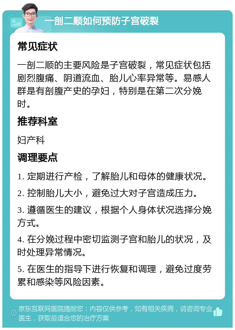 一剖二顺如何预防子宫破裂 常见症状 一剖二顺的主要风险是子宫破裂，常见症状包括剧烈腹痛、阴道流血、胎儿心率异常等。易感人群是有剖腹产史的孕妇，特别是在第二次分娩时。 推荐科室 妇产科 调理要点 1. 定期进行产检，了解胎儿和母体的健康状况。 2. 控制胎儿大小，避免过大对子宫造成压力。 3. 遵循医生的建议，根据个人身体状况选择分娩方式。 4. 在分娩过程中密切监测子宫和胎儿的状况，及时处理异常情况。 5. 在医生的指导下进行恢复和调理，避免过度劳累和感染等风险因素。