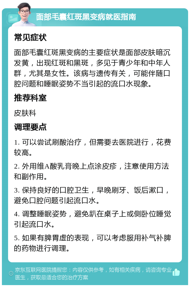 面部毛囊红斑黑变病就医指南 常见症状 面部毛囊红斑黑变病的主要症状是面部皮肤暗沉发黄，出现红斑和黑斑，多见于青少年和中年人群，尤其是女性。该病与遗传有关，可能伴随口腔问题和睡眠姿势不当引起的流口水现象。 推荐科室 皮肤科 调理要点 1. 可以尝试刷酸治疗，但需要去医院进行，花费较高。 2. 外用维A酸乳膏晚上点涂皮疹，注意使用方法和副作用。 3. 保持良好的口腔卫生，早晚刷牙、饭后漱口，避免口腔问题引起流口水。 4. 调整睡眠姿势，避免趴在桌子上或侧卧位睡觉引起流口水。 5. 如果有脾胃虚的表现，可以考虑服用补气补脾的药物进行调理。