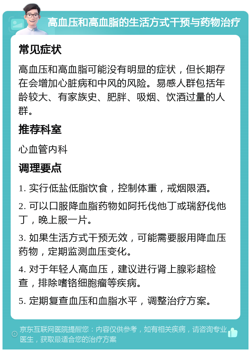 高血压和高血脂的生活方式干预与药物治疗 常见症状 高血压和高血脂可能没有明显的症状，但长期存在会增加心脏病和中风的风险。易感人群包括年龄较大、有家族史、肥胖、吸烟、饮酒过量的人群。 推荐科室 心血管内科 调理要点 1. 实行低盐低脂饮食，控制体重，戒烟限酒。 2. 可以口服降血脂药物如阿托伐他丁或瑞舒伐他丁，晚上服一片。 3. 如果生活方式干预无效，可能需要服用降血压药物，定期监测血压变化。 4. 对于年轻人高血压，建议进行肾上腺彩超检查，排除嗜铬细胞瘤等疾病。 5. 定期复查血压和血脂水平，调整治疗方案。