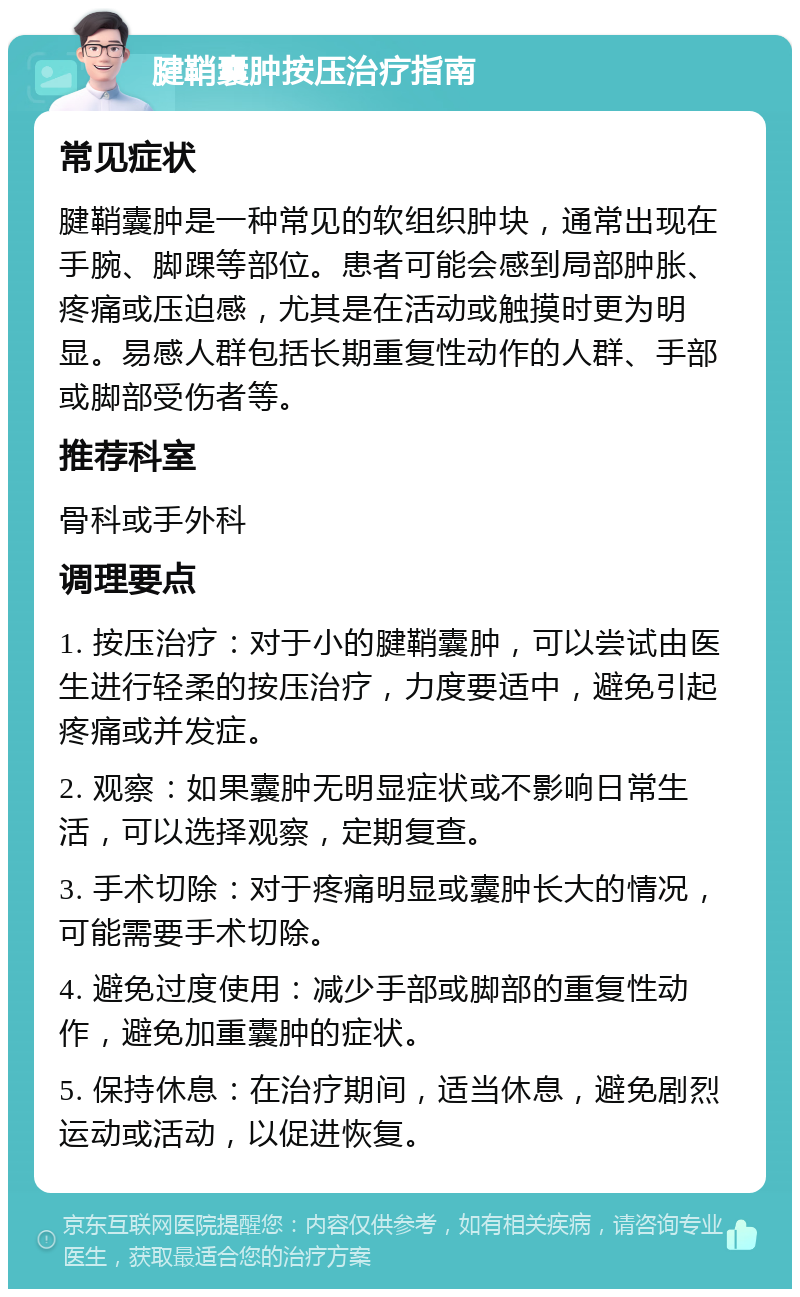 腱鞘囊肿按压治疗指南 常见症状 腱鞘囊肿是一种常见的软组织肿块，通常出现在手腕、脚踝等部位。患者可能会感到局部肿胀、疼痛或压迫感，尤其是在活动或触摸时更为明显。易感人群包括长期重复性动作的人群、手部或脚部受伤者等。 推荐科室 骨科或手外科 调理要点 1. 按压治疗：对于小的腱鞘囊肿，可以尝试由医生进行轻柔的按压治疗，力度要适中，避免引起疼痛或并发症。 2. 观察：如果囊肿无明显症状或不影响日常生活，可以选择观察，定期复查。 3. 手术切除：对于疼痛明显或囊肿长大的情况，可能需要手术切除。 4. 避免过度使用：减少手部或脚部的重复性动作，避免加重囊肿的症状。 5. 保持休息：在治疗期间，适当休息，避免剧烈运动或活动，以促进恢复。