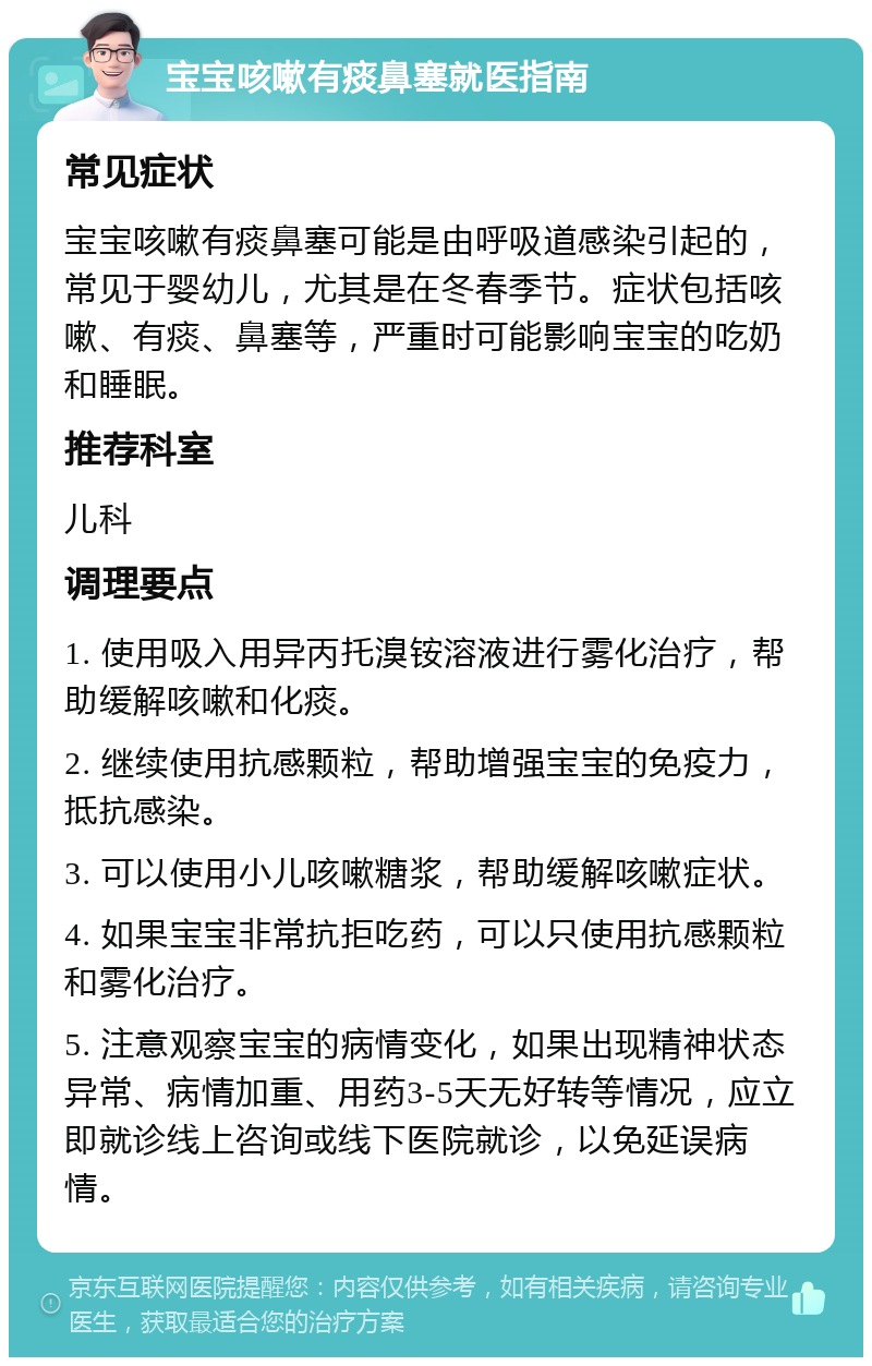 宝宝咳嗽有痰鼻塞就医指南 常见症状 宝宝咳嗽有痰鼻塞可能是由呼吸道感染引起的，常见于婴幼儿，尤其是在冬春季节。症状包括咳嗽、有痰、鼻塞等，严重时可能影响宝宝的吃奶和睡眠。 推荐科室 儿科 调理要点 1. 使用吸入用异丙托溴铵溶液进行雾化治疗，帮助缓解咳嗽和化痰。 2. 继续使用抗感颗粒，帮助增强宝宝的免疫力，抵抗感染。 3. 可以使用小儿咳嗽糖浆，帮助缓解咳嗽症状。 4. 如果宝宝非常抗拒吃药，可以只使用抗感颗粒和雾化治疗。 5. 注意观察宝宝的病情变化，如果出现精神状态异常、病情加重、用药3-5天无好转等情况，应立即就诊线上咨询或线下医院就诊，以免延误病情。