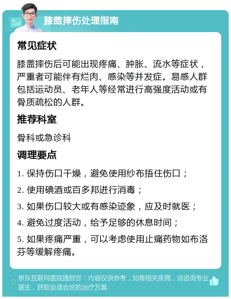 膝盖摔伤处理指南 常见症状 膝盖摔伤后可能出现疼痛、肿胀、流水等症状，严重者可能伴有烂肉、感染等并发症。易感人群包括运动员、老年人等经常进行高强度活动或有骨质疏松的人群。 推荐科室 骨科或急诊科 调理要点 1. 保持伤口干燥，避免使用纱布捂住伤口； 2. 使用碘酒或百多邦进行消毒； 3. 如果伤口较大或有感染迹象，应及时就医； 4. 避免过度活动，给予足够的休息时间； 5. 如果疼痛严重，可以考虑使用止痛药物如布洛芬等缓解疼痛。