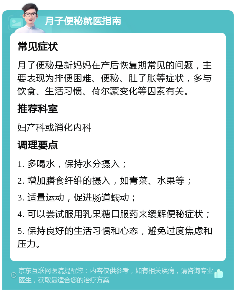 月子便秘就医指南 常见症状 月子便秘是新妈妈在产后恢复期常见的问题，主要表现为排便困难、便秘、肚子胀等症状，多与饮食、生活习惯、荷尔蒙变化等因素有关。 推荐科室 妇产科或消化内科 调理要点 1. 多喝水，保持水分摄入； 2. 增加膳食纤维的摄入，如青菜、水果等； 3. 适量运动，促进肠道蠕动； 4. 可以尝试服用乳果糖口服药来缓解便秘症状； 5. 保持良好的生活习惯和心态，避免过度焦虑和压力。