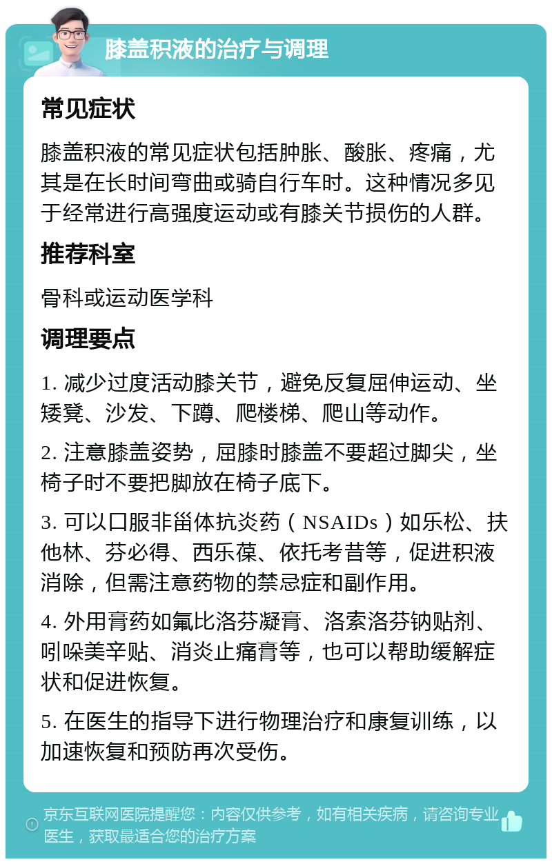 膝盖积液的治疗与调理 常见症状 膝盖积液的常见症状包括肿胀、酸胀、疼痛，尤其是在长时间弯曲或骑自行车时。这种情况多见于经常进行高强度运动或有膝关节损伤的人群。 推荐科室 骨科或运动医学科 调理要点 1. 减少过度活动膝关节，避免反复屈伸运动、坐矮凳、沙发、下蹲、爬楼梯、爬山等动作。 2. 注意膝盖姿势，屈膝时膝盖不要超过脚尖，坐椅子时不要把脚放在椅子底下。 3. 可以口服非甾体抗炎药（NSAIDs）如乐松、扶他林、芬必得、西乐葆、依托考昔等，促进积液消除，但需注意药物的禁忌症和副作用。 4. 外用膏药如氟比洛芬凝膏、洛索洛芬钠贴剂、吲哚美辛贴、消炎止痛膏等，也可以帮助缓解症状和促进恢复。 5. 在医生的指导下进行物理治疗和康复训练，以加速恢复和预防再次受伤。