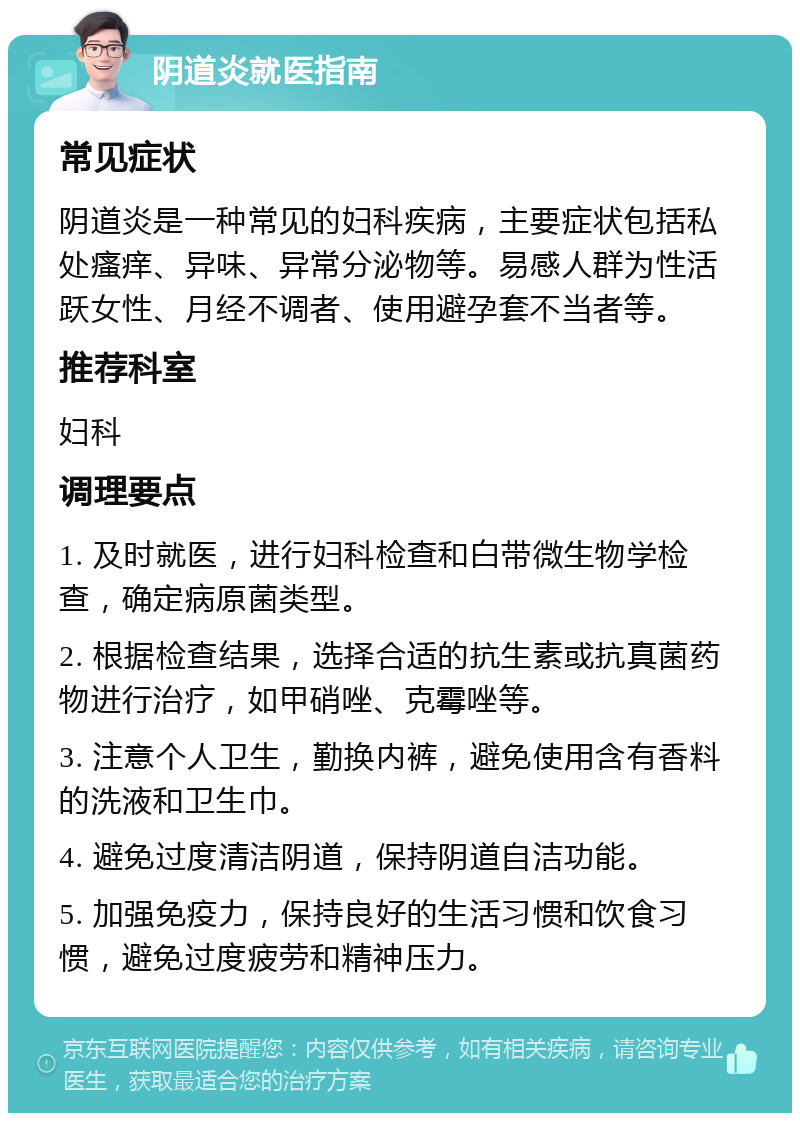 阴道炎就医指南 常见症状 阴道炎是一种常见的妇科疾病，主要症状包括私处瘙痒、异味、异常分泌物等。易感人群为性活跃女性、月经不调者、使用避孕套不当者等。 推荐科室 妇科 调理要点 1. 及时就医，进行妇科检查和白带微生物学检查，确定病原菌类型。 2. 根据检查结果，选择合适的抗生素或抗真菌药物进行治疗，如甲硝唑、克霉唑等。 3. 注意个人卫生，勤换内裤，避免使用含有香料的洗液和卫生巾。 4. 避免过度清洁阴道，保持阴道自洁功能。 5. 加强免疫力，保持良好的生活习惯和饮食习惯，避免过度疲劳和精神压力。