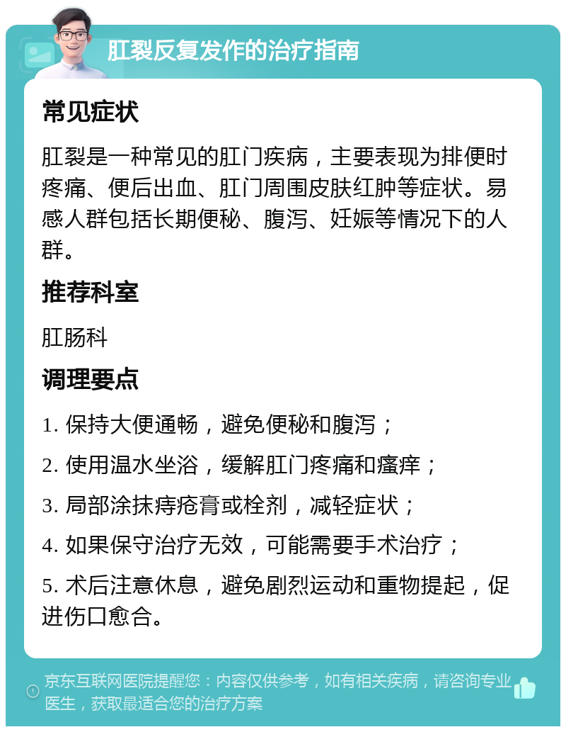 肛裂反复发作的治疗指南 常见症状 肛裂是一种常见的肛门疾病，主要表现为排便时疼痛、便后出血、肛门周围皮肤红肿等症状。易感人群包括长期便秘、腹泻、妊娠等情况下的人群。 推荐科室 肛肠科 调理要点 1. 保持大便通畅，避免便秘和腹泻； 2. 使用温水坐浴，缓解肛门疼痛和瘙痒； 3. 局部涂抹痔疮膏或栓剂，减轻症状； 4. 如果保守治疗无效，可能需要手术治疗； 5. 术后注意休息，避免剧烈运动和重物提起，促进伤口愈合。