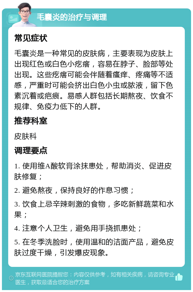 毛囊炎的治疗与调理 常见症状 毛囊炎是一种常见的皮肤病，主要表现为皮肤上出现红色或白色小疙瘩，容易在脖子、脸部等处出现。这些疙瘩可能会伴随着瘙痒、疼痛等不适感，严重时可能会挤出白色小虫或脓液，留下色素沉着或疤痕。易感人群包括长期熬夜、饮食不规律、免疫力低下的人群。 推荐科室 皮肤科 调理要点 1. 使用维A酸软膏涂抹患处，帮助消炎、促进皮肤修复； 2. 避免熬夜，保持良好的作息习惯； 3. 饮食上忌辛辣刺激的食物，多吃新鲜蔬菜和水果； 4. 注意个人卫生，避免用手挠抓患处； 5. 在冬季洗脸时，使用温和的洁面产品，避免皮肤过度干燥，引发爆皮现象。