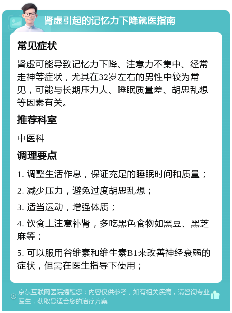 肾虚引起的记忆力下降就医指南 常见症状 肾虚可能导致记忆力下降、注意力不集中、经常走神等症状，尤其在32岁左右的男性中较为常见，可能与长期压力大、睡眠质量差、胡思乱想等因素有关。 推荐科室 中医科 调理要点 1. 调整生活作息，保证充足的睡眠时间和质量； 2. 减少压力，避免过度胡思乱想； 3. 适当运动，增强体质； 4. 饮食上注意补肾，多吃黑色食物如黑豆、黑芝麻等； 5. 可以服用谷维素和维生素B1来改善神经衰弱的症状，但需在医生指导下使用；