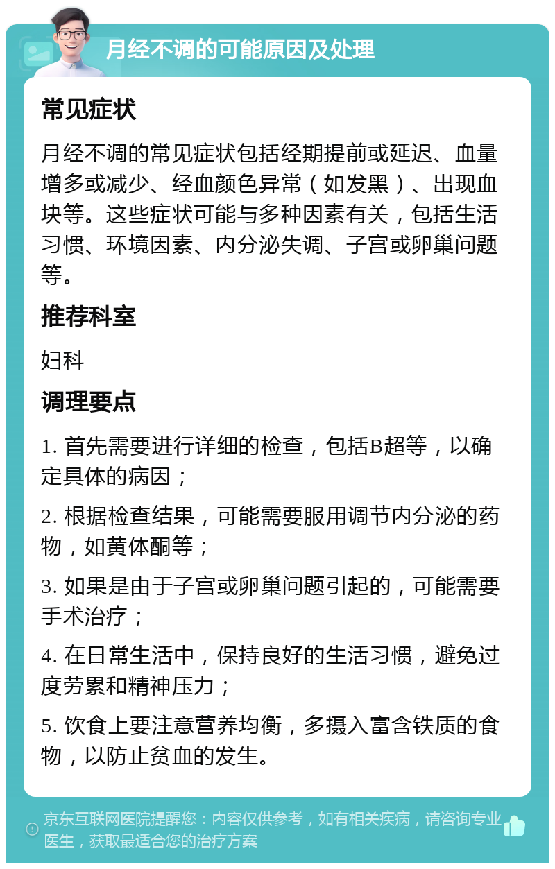 月经不调的可能原因及处理 常见症状 月经不调的常见症状包括经期提前或延迟、血量增多或减少、经血颜色异常（如发黑）、出现血块等。这些症状可能与多种因素有关，包括生活习惯、环境因素、内分泌失调、子宫或卵巢问题等。 推荐科室 妇科 调理要点 1. 首先需要进行详细的检查，包括B超等，以确定具体的病因； 2. 根据检查结果，可能需要服用调节内分泌的药物，如黄体酮等； 3. 如果是由于子宫或卵巢问题引起的，可能需要手术治疗； 4. 在日常生活中，保持良好的生活习惯，避免过度劳累和精神压力； 5. 饮食上要注意营养均衡，多摄入富含铁质的食物，以防止贫血的发生。