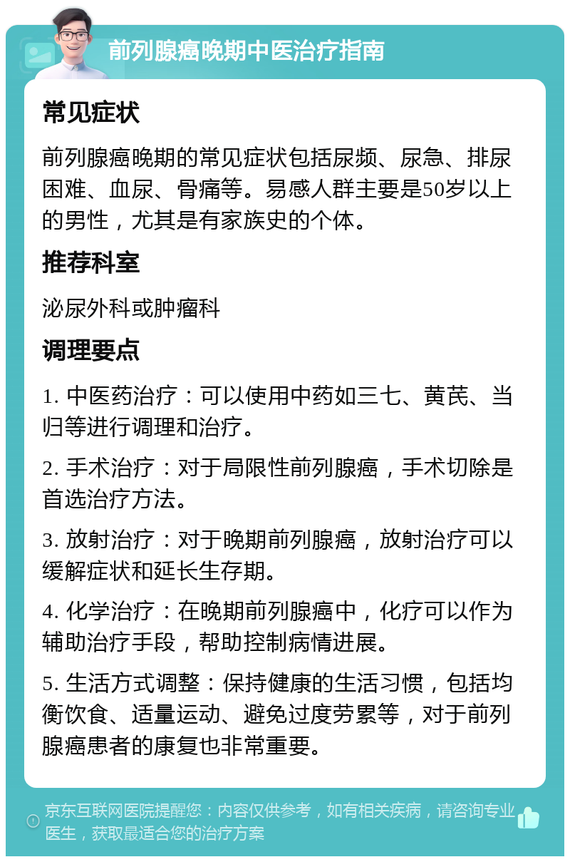 前列腺癌晚期中医治疗指南 常见症状 前列腺癌晚期的常见症状包括尿频、尿急、排尿困难、血尿、骨痛等。易感人群主要是50岁以上的男性，尤其是有家族史的个体。 推荐科室 泌尿外科或肿瘤科 调理要点 1. 中医药治疗：可以使用中药如三七、黄芪、当归等进行调理和治疗。 2. 手术治疗：对于局限性前列腺癌，手术切除是首选治疗方法。 3. 放射治疗：对于晚期前列腺癌，放射治疗可以缓解症状和延长生存期。 4. 化学治疗：在晚期前列腺癌中，化疗可以作为辅助治疗手段，帮助控制病情进展。 5. 生活方式调整：保持健康的生活习惯，包括均衡饮食、适量运动、避免过度劳累等，对于前列腺癌患者的康复也非常重要。