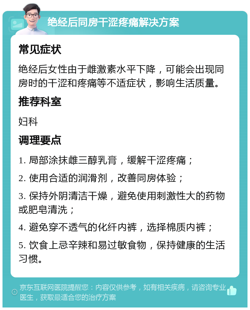 绝经后同房干涩疼痛解决方案 常见症状 绝经后女性由于雌激素水平下降，可能会出现同房时的干涩和疼痛等不适症状，影响生活质量。 推荐科室 妇科 调理要点 1. 局部涂抹雌三醇乳膏，缓解干涩疼痛； 2. 使用合适的润滑剂，改善同房体验； 3. 保持外阴清洁干燥，避免使用刺激性大的药物或肥皂清洗； 4. 避免穿不透气的化纤内裤，选择棉质内裤； 5. 饮食上忌辛辣和易过敏食物，保持健康的生活习惯。