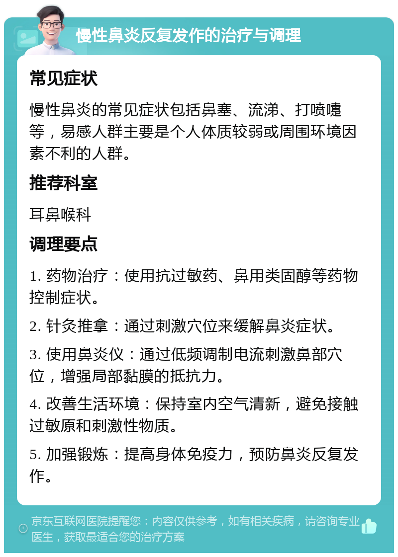 慢性鼻炎反复发作的治疗与调理 常见症状 慢性鼻炎的常见症状包括鼻塞、流涕、打喷嚏等，易感人群主要是个人体质较弱或周围环境因素不利的人群。 推荐科室 耳鼻喉科 调理要点 1. 药物治疗：使用抗过敏药、鼻用类固醇等药物控制症状。 2. 针灸推拿：通过刺激穴位来缓解鼻炎症状。 3. 使用鼻炎仪：通过低频调制电流刺激鼻部穴位，增强局部黏膜的抵抗力。 4. 改善生活环境：保持室内空气清新，避免接触过敏原和刺激性物质。 5. 加强锻炼：提高身体免疫力，预防鼻炎反复发作。