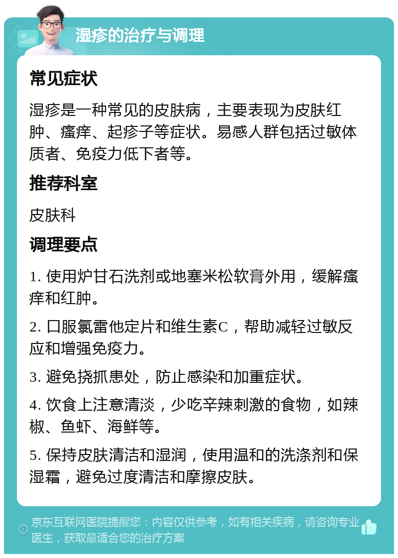 湿疹的治疗与调理 常见症状 湿疹是一种常见的皮肤病，主要表现为皮肤红肿、瘙痒、起疹子等症状。易感人群包括过敏体质者、免疫力低下者等。 推荐科室 皮肤科 调理要点 1. 使用炉甘石洗剂或地塞米松软膏外用，缓解瘙痒和红肿。 2. 口服氯雷他定片和维生素C，帮助减轻过敏反应和增强免疫力。 3. 避免挠抓患处，防止感染和加重症状。 4. 饮食上注意清淡，少吃辛辣刺激的食物，如辣椒、鱼虾、海鲜等。 5. 保持皮肤清洁和湿润，使用温和的洗涤剂和保湿霜，避免过度清洁和摩擦皮肤。