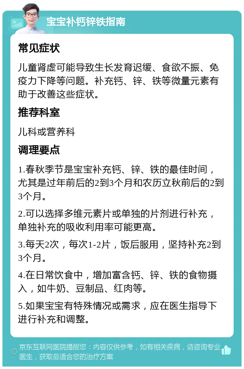 宝宝补钙锌铁指南 常见症状 儿童肾虚可能导致生长发育迟缓、食欲不振、免疫力下降等问题。补充钙、锌、铁等微量元素有助于改善这些症状。 推荐科室 儿科或营养科 调理要点 1.春秋季节是宝宝补充钙、锌、铁的最佳时间，尤其是过年前后的2到3个月和农历立秋前后的2到3个月。 2.可以选择多维元素片或单独的片剂进行补充，单独补充的吸收利用率可能更高。 3.每天2次，每次1-2片，饭后服用，坚持补充2到3个月。 4.在日常饮食中，增加富含钙、锌、铁的食物摄入，如牛奶、豆制品、红肉等。 5.如果宝宝有特殊情况或需求，应在医生指导下进行补充和调整。