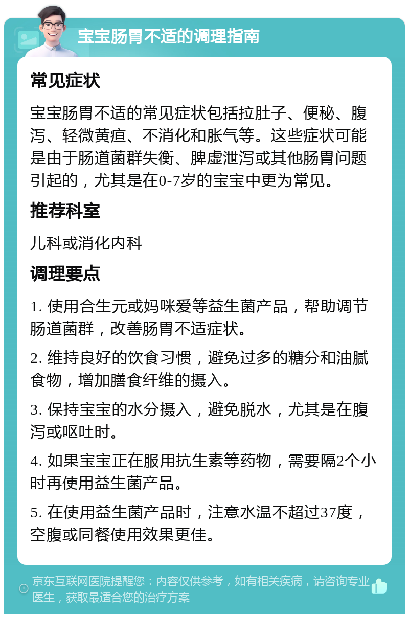 宝宝肠胃不适的调理指南 常见症状 宝宝肠胃不适的常见症状包括拉肚子、便秘、腹泻、轻微黄疸、不消化和胀气等。这些症状可能是由于肠道菌群失衡、脾虚泄泻或其他肠胃问题引起的，尤其是在0-7岁的宝宝中更为常见。 推荐科室 儿科或消化内科 调理要点 1. 使用合生元或妈咪爱等益生菌产品，帮助调节肠道菌群，改善肠胃不适症状。 2. 维持良好的饮食习惯，避免过多的糖分和油腻食物，增加膳食纤维的摄入。 3. 保持宝宝的水分摄入，避免脱水，尤其是在腹泻或呕吐时。 4. 如果宝宝正在服用抗生素等药物，需要隔2个小时再使用益生菌产品。 5. 在使用益生菌产品时，注意水温不超过37度，空腹或同餐使用效果更佳。